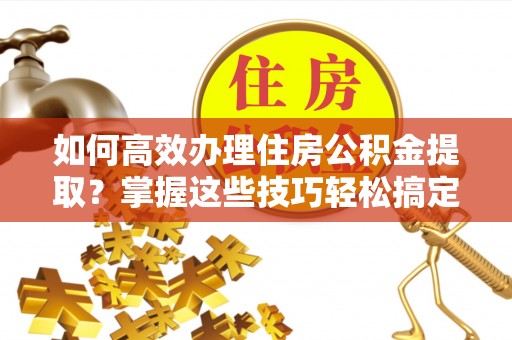 阿克苏如何高效办理住房公积金提取？掌握这些技巧轻松搞定
