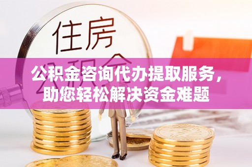 阿克苏公积金咨询代办提取服务，助您轻松解决资金难题