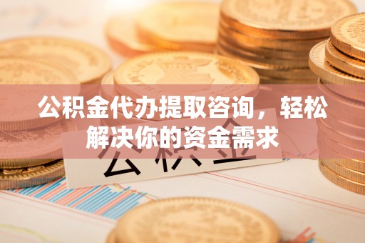 阿克苏公积金代办提取咨询，轻松解决你的资金需求