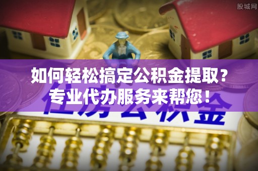 阿克苏如何轻松搞定公积金提取？专业代办服务来帮您！