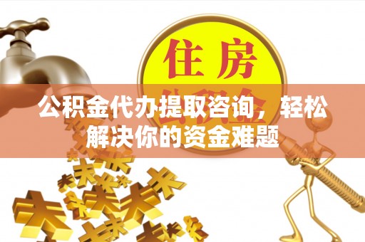 阿克苏公积金代办提取咨询，轻松解决你的资金难题