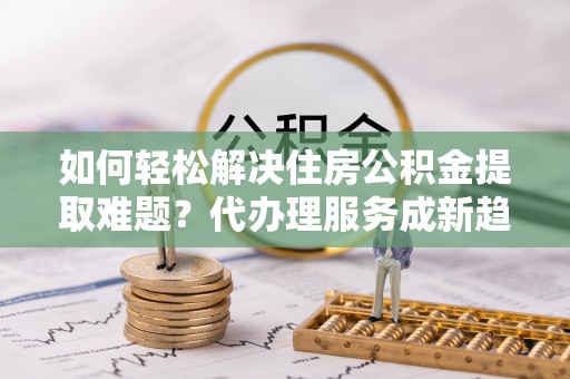 阿克苏如何轻松解决住房公积金提取难题？代办理服务成新趋势