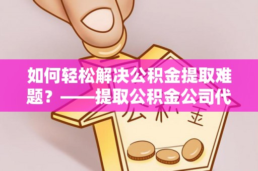 阿克苏如何轻松解决公积金提取难题？——提取公积金公司代办服务详解