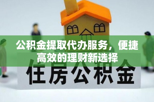 阿克苏公积金提取代办服务，便捷高效的理财新选择