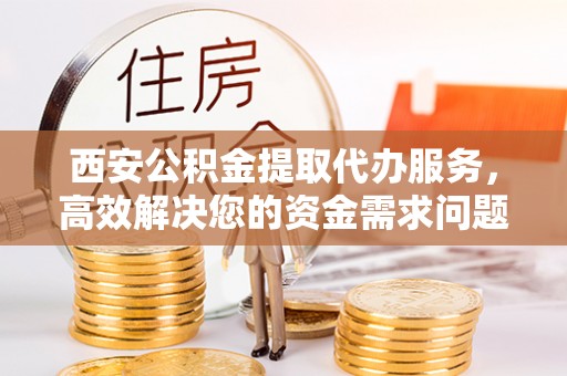 阿克苏西安公积金提取代办服务，高效解决您的资金需求问题