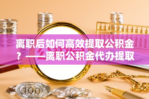 阿克苏离职后如何高效提取公积金？——离职公积金代办提取全流程解析