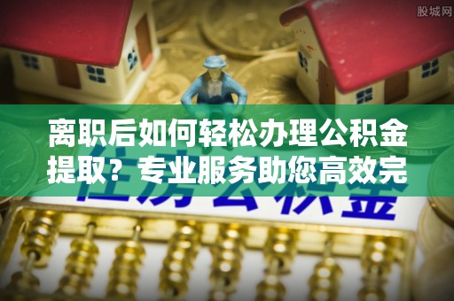 阿克苏离职后如何轻松办理公积金提取？专业服务助您高效完成
