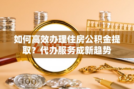 阿克苏如何高效办理住房公积金提取？代办服务成新趋势