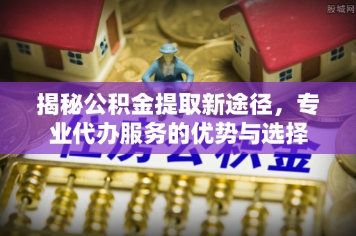 阿克苏揭秘公积金提取新途径，专业代办服务的优势与选择