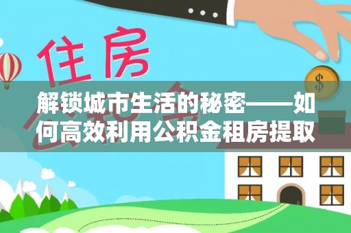 阿克苏解锁城市生活的秘密——如何高效利用公积金租房提取政策优化居住体验