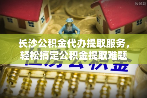 阿克苏长沙公积金代办提取服务，轻松搞定公积金提取难题