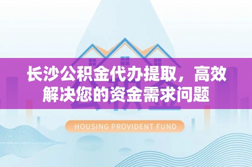 阿克苏长沙公积金代办提取，高效解决您的资金需求问题
