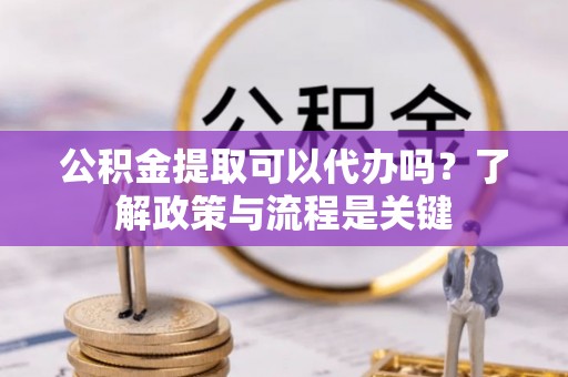 阿克苏公积金提取可以代办吗？了解政策与流程是关键