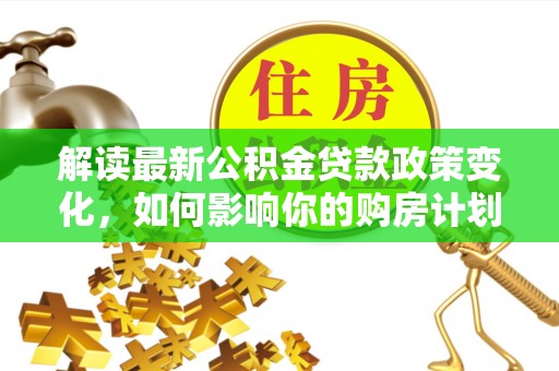 阿克苏解读最新公积金贷款政策变化，如何影响你的购房计划？