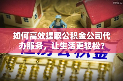 阿克苏如何高效提取公积金公司代办服务，让生活更轻松？