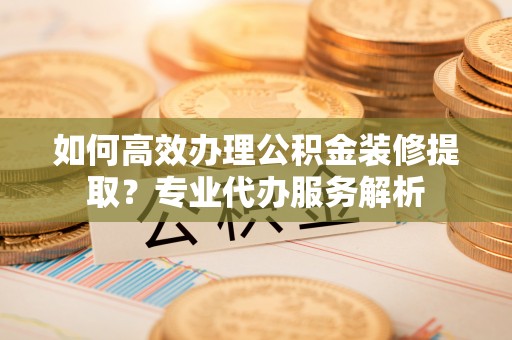 阿克苏如何高效办理公积金装修提取？专业代办服务解析