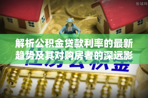 阿克苏解析公积金贷款利率的最新趋势及其对购房者的深远影响