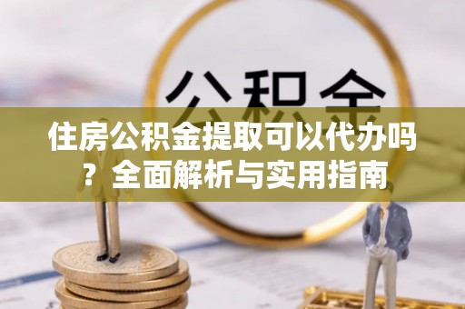 阿克苏住房公积金提取可以代办吗？全面解析与实用指南