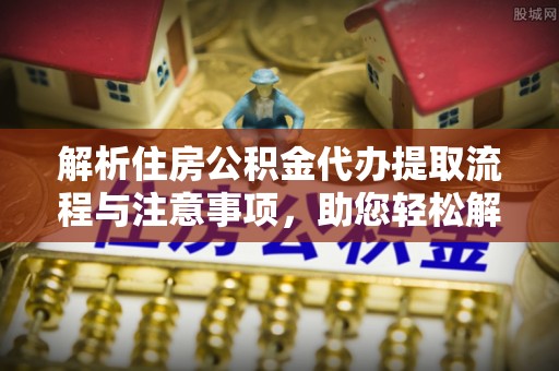 阿克苏解析住房公积金代办提取流程与注意事项，助您轻松解决资金难题