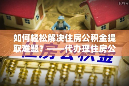 阿克苏如何轻松解决住房公积金提取难题？——代办理住房公积金提取服务解析