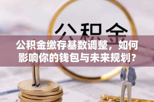 阿克苏公积金缴存基数调整，如何影响你的钱包与未来规划？