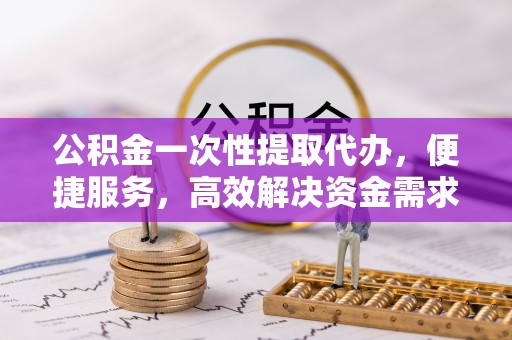 阿克苏公积金一次性提取代办，便捷服务，高效解决资金需求