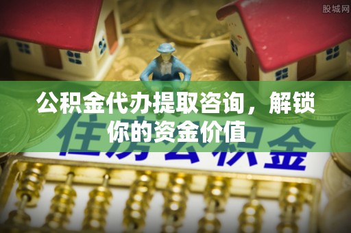 阿克苏公积金代办提取咨询，解锁你的资金价值