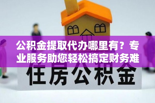 阿克苏公积金提取代办哪里有？专业服务助您轻松搞定财务难题