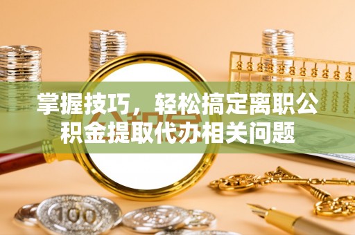 阿克苏掌握技巧，轻松搞定离职公积金提取代办相关问题