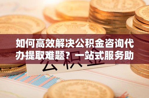 阿克苏如何高效解决公积金咨询代办提取难题？一站式服务助您轻松搞定