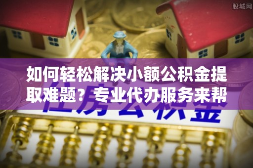 阿克苏如何轻松解决小额公积金提取难题？专业代办服务来帮忙