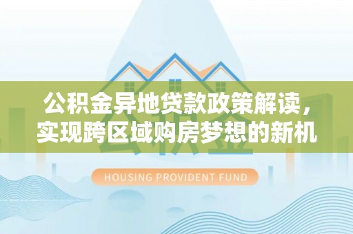 阿克苏公积金异地贷款政策解读，实现跨区域购房梦想的新机遇
