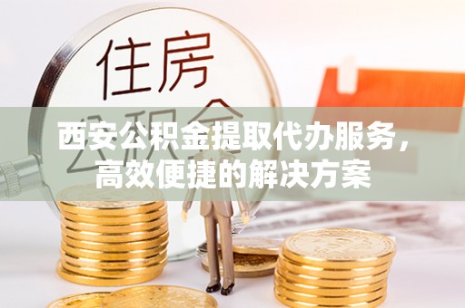 阿克苏西安公积金提取代办服务，高效便捷的解决方案