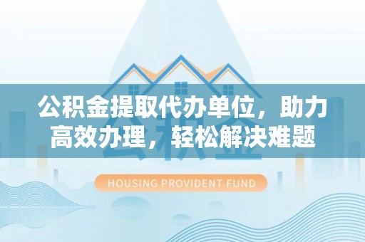 阿克苏公积金提取代办单位，助力高效办理，轻松解决难题