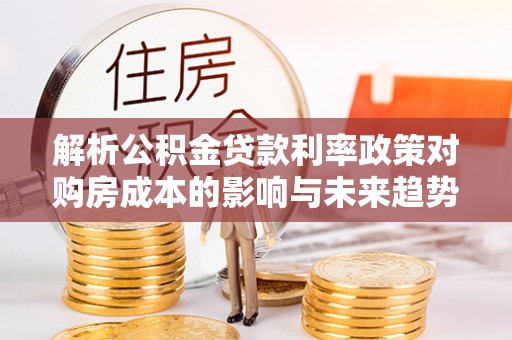 阿克苏解析公积金贷款利率政策对购房成本的影响与未来趋势