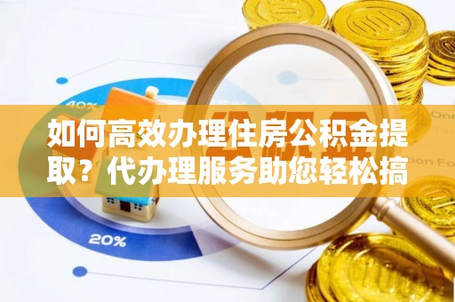 阿克苏如何高效办理住房公积金提取？代办理服务助您轻松搞定