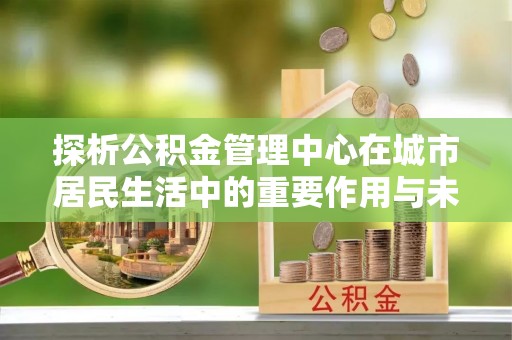 阿克苏探析公积金管理中心在城市居民生活中的重要作用与未来发展趋势