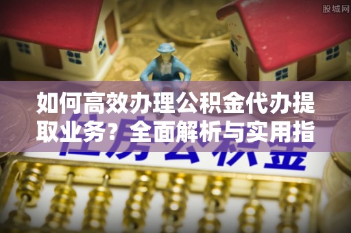 阿克苏如何高效办理公积金代办提取业务？全面解析与实用指南