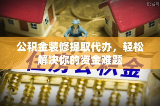 阿克苏公积金装修提取代办，轻松解决你的资金难题
