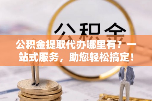 阿克苏公积金提取代办哪里有？一站式服务，助您轻松搞定！
