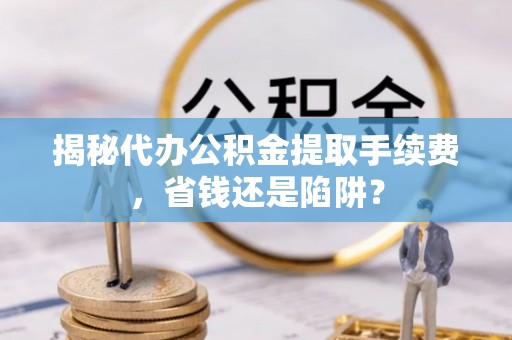 阿克苏揭秘代办公积金提取手续费，省钱还是陷阱？