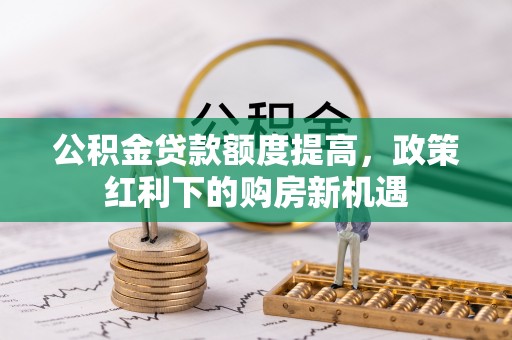 阿克苏公积金贷款额度提高，政策红利下的购房新机遇