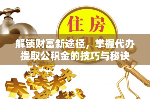 阿克苏解锁财富新途径，掌握代办提取公积金的技巧与秘诀