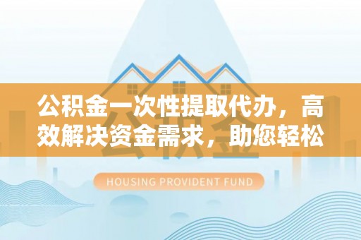 阿克苏公积金一次性提取代办，高效解决资金需求，助您轻松应对生活难题