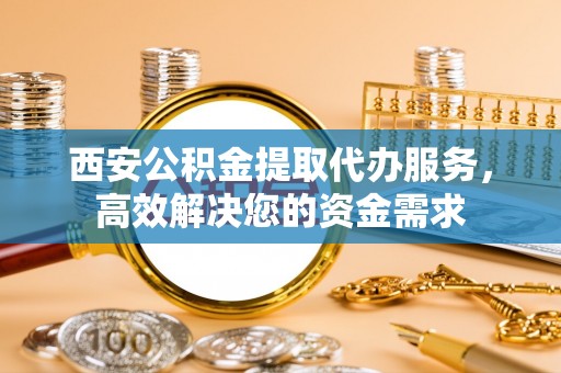 阿克苏西安公积金提取代办服务，高效解决您的资金需求