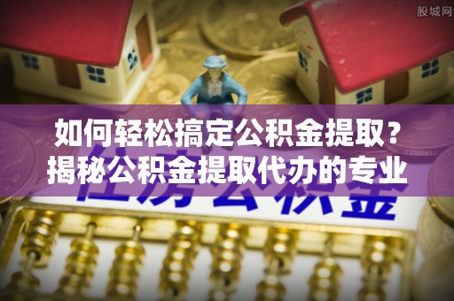 阿克苏如何轻松搞定公积金提取？揭秘公积金提取代办的专业服务