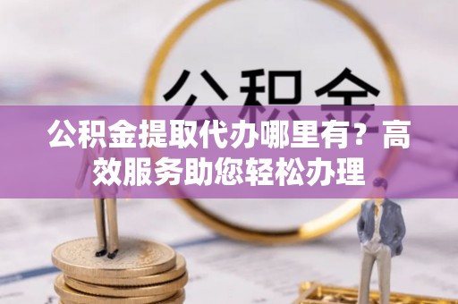 阿克苏公积金提取代办哪里有？高效服务助您轻松办理