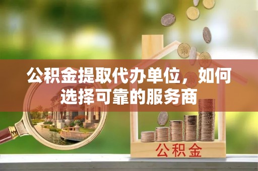 阿克苏公积金提取代办单位，如何选择可靠的服务商