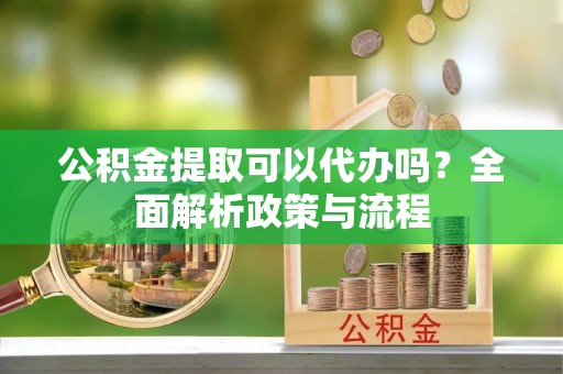 阿克苏公积金提取可以代办吗？全面解析政策与流程