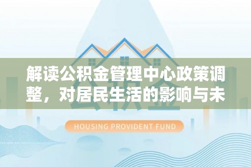 阿克苏解读公积金管理中心政策调整，对居民生活的影响与未来展望